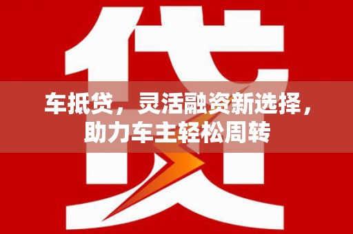 黄圃车抵贷，灵活融资新选择，助力车主轻松周转